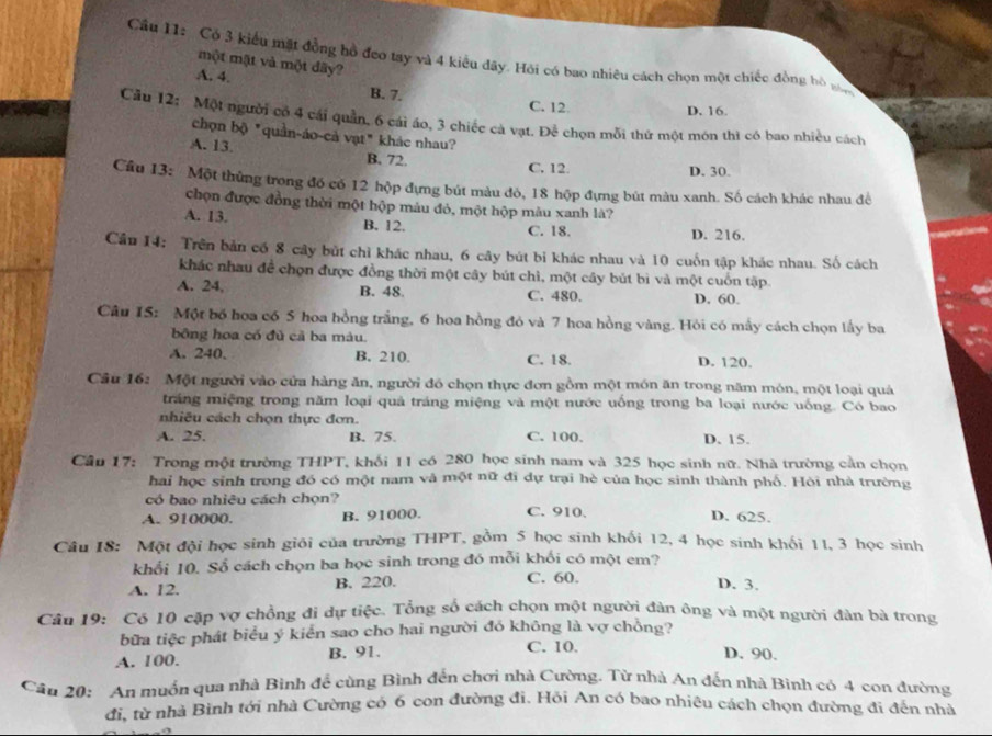 Cầu I1: Có 3 kiểu mặt đồng bồ đeo tay và 4 kiểu đây. Hỏi có bao nhiêu cách chọn một chiếc đồng bỏ t
một mật và một dây?
A. 4.
B. 7. C. 12
D. 16.
Cầu 12: Một người có 4 cái quần, 6 cái áo, 3 chiếc cả vạt. Để chọn mỗi thứ một mớn thì có bao nhiều cách
chọn bộ "quần-áo-cả vạt" khác nhau?
A. 13.
B. 72. C. 12. D. 30.
Cầu 13: Một thủng trong đồ có 12 hộp đựng bút màu đỏ, 18 hộp đựng bút màu xanh. Số cách khác nhau để
chọn được đồng thời một hộp màu đỏ, một hộp màu xanh là?
A. 13. B. 12. C. 18. D. 216.
Câu 14: Trên bản có 8 cây bút chỉ khác nhau, 6 cây bút bi khác nhau và 10 cuốn tập khác nhau. Số cách
khác nhau để chọn được đồng thời một cây bút chì, một cây bút bì và một cuốn tập
A. 24, B. 48. C. 480. D. 60.
Câu IS: Một bố hoa có 5 hoa hồng trắng, 6 hoa hồng đó và 7 hoa hồng vàng. Hỏi có mấy cách chọn lấy ba
bông hoa có đủ cả ba màu.
A. 240. B. 210. C. 18. D. 120.
Câu 16: Một người vào cửa hàng ăn, người đó chọn thực đơn gồm một món ăn trong năm món, một loại quả
tráng miệng trong năm loại quả tráng miệng và một nước uống trong ba loại nước uống. Có bao
nhiêu cách chọn thực đơn.
A. 25. B. 75. C. 100. D. 15.
Cầu 17: Trong một trường THPT, khối 11 có 280 học sinh nam và 325 học sinh nữ. Nhà trường cần chọn
hai học sinh trong đó có một nam và một nữ đi dự trại hè của học sinh thành phố. Hòi nhà trường
có bao nhiêu cách chọn?
A. 910000. B. 91000. C. 910. D. 625.
Câu 18: Một đội học sinh giới của trường THPT, gồm 5 học sinh khối 12, 4 học sinh khối 11, 3 học sinh
khổi 10. Số cách chọn ba học sinh trong đó mỗi khối có một em?
A. 12. B. 220. C. 60. D. 3.
Câu 19: Có 10 cặp vợ chồng đi dự tiệc. Tổng số cách chọn một người đàn ông và một người đân bà trong
bữa tiệc phát biểu ý kiển sao cho hai người đó không là vợ chồng?
A. 100. B. 91. C. 10.
D. 90.
Cầu 20: An muốn qua nhà Bình để cùng Bình đến chơi nhà Cường. Từ nhà An đến nhà Bình có 4 con đường
đi, từ nhà Bình tới nhà Cường có 6 con đường đi. Hỏi An có bao nhiêu cách chọn đường đi đến nhà