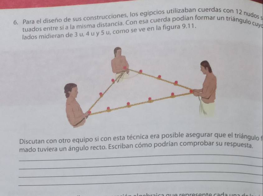 Para el diseño de sus construcciones, los egipcios utilizaban cuerdas con 12 nudos s 
tuados entre sí a la misma distancia. Con esa cuerda podían formar un triángulo cuyo 
lados midieran de 3 u, 4 u y 5 u, como se ve en la figura 9.11. 
Discutan con otro equipo si con esta técnica era posible asegurar que el triángulo f 
_ 
mado tuviera un ángulo recto. Escriban cómo podrían comprobar su respuesta. 
_ 
_ 
_