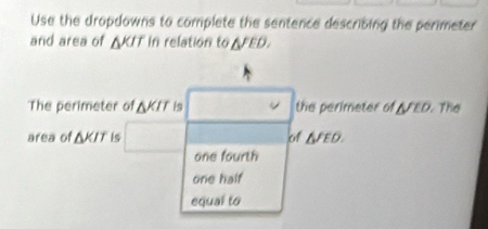 Use the dropdowns to complete the sentence describing the perimeter
and area of △ KIT In relation to △^(FED). 
The perimeter of △ KIT is the perimeter of △ /LD The
area of △ KIT is of △ JED.
one fourth
one half
equal to