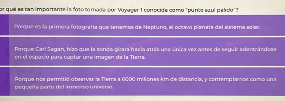 or qué es tan importante la foto tomada por Voyager 1 conocida como "punto azul pálido"?
Porque es la primera fotografía que tenemos de Neptuno, el octavo planeta del sistema solar.
Porque Carl Sagan, hizo que la sonda girara hacia atrás una única vez antes de seguir adentrándose
en el espacio para captar una imagen de la Tierra.
Porque nos permitió observar la Tierra a 6000 millones km de distancia, y contemplarnos como una
pequeña parte del inmenso universo.