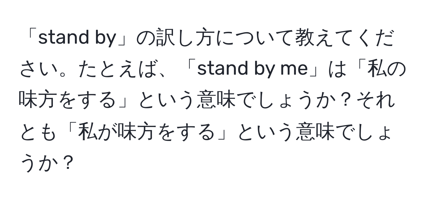 「stand by」の訳し方について教えてください。たとえば、「stand by me」は「私の味方をする」という意味でしょうか？それとも「私が味方をする」という意味でしょうか？