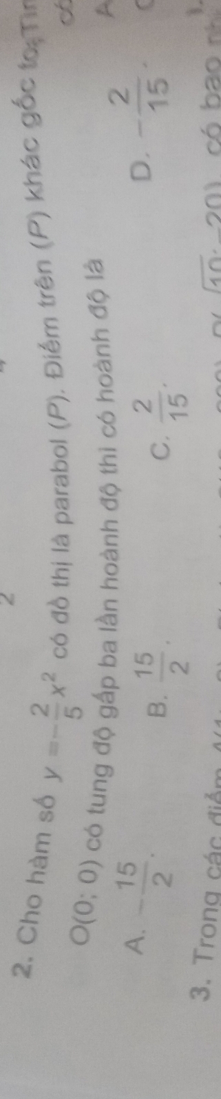 2
2. Cho hàm số y=- 2/5 x^2 có đồ thị là parabol (P). Điểm trên (P) khác gốc to:Ti
O(0;0) có tung độ gấp ba lần hoành độ thì có hoành độ là A
A. - 15/2 . - 2/15 .
B.  15/2 .  2/15 . 
D.
C.
3. Trong các điểm (10· -20) có bao nh