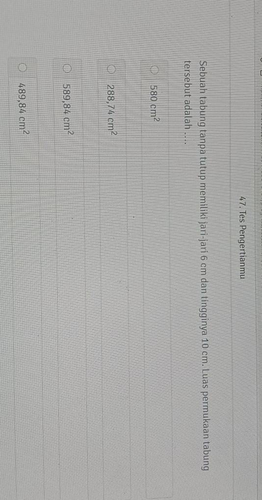 Tes Pengertianmu
Sebuah tabung tanpa tutup memiliki jari-jari 6 cm dan tingginya 10 cm. Luas permukaan tabung
tersebut adalah ....
580cm^2
288,74cm^2
589,84cm^2
489,84cm^2