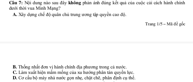 Cầu 7: Nội dung nào sau đây không phản ánh đúng kết quả của cuộc cải cách hành chính
đưới thời vua Minh Mạng?
A. Xây dựng chế độ quân chủ trung ương tập quyền cao độ.
Trang 1/5 - Mã đề gốc
B. Thống nhất đơn vị hành chính địa phương trong cả nước.
C. Làm xuất hiện mầm mống của xu hướng phân tán quyền lực.
D. Cơ cấu bộ máy nhà nước gọn nhẹ, chặt chẽ, phân định cụ thể.