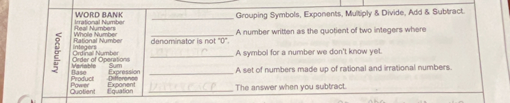 WORD BANK 
Real Numbers Irrational Number _Grouping Symbols, Exponents, Multiply & Divide, Add & Subtract. 
Rational Number Whole Number denominator is not "0 '. A number written as the quotient of two integers where 
Ordinal Number Integers 
A symbol for a number we don't know yet. 
E Base Expression___ 
Mariable Order of Operations 
Sum A set of numbers made up of rational and irrational numbers. 
Product -Difference 
Quotient Power Exponent_ 
Equation The answer when you subtract.