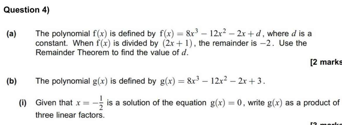 Question 4) 
(a) The polynomial f(x) is defined by f(x)=8x^3-12x^2-2x+d , where d is a 
constant. When f(x) is divided by (2x+1) , the remainder is -2. Use the 
Remainder Theorem to find the value of d. 
[2 marks 
(b) The polynomial g(x) is defined by g(x)=8x^3-12x^2-2x+3. 
(i) Given that x=- 1/2  is a solution of the equation g(x)=0 , write g(x) as a product of 
three linear factors.