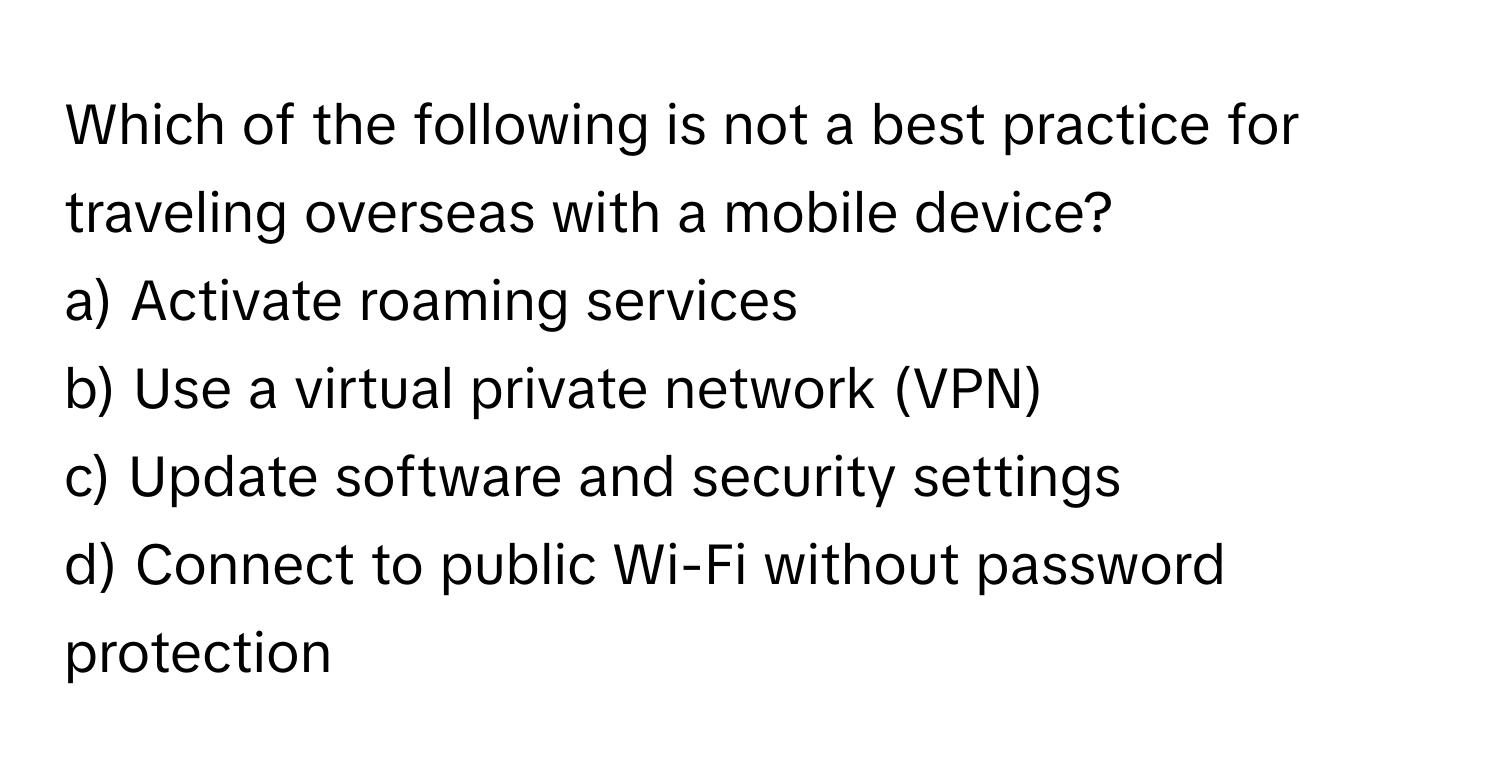 Which of the following is not a best practice for traveling overseas with a mobile device?

a) Activate roaming services
b) Use a virtual private network (VPN)
c) Update software and security settings
d) Connect to public Wi-Fi without password protection