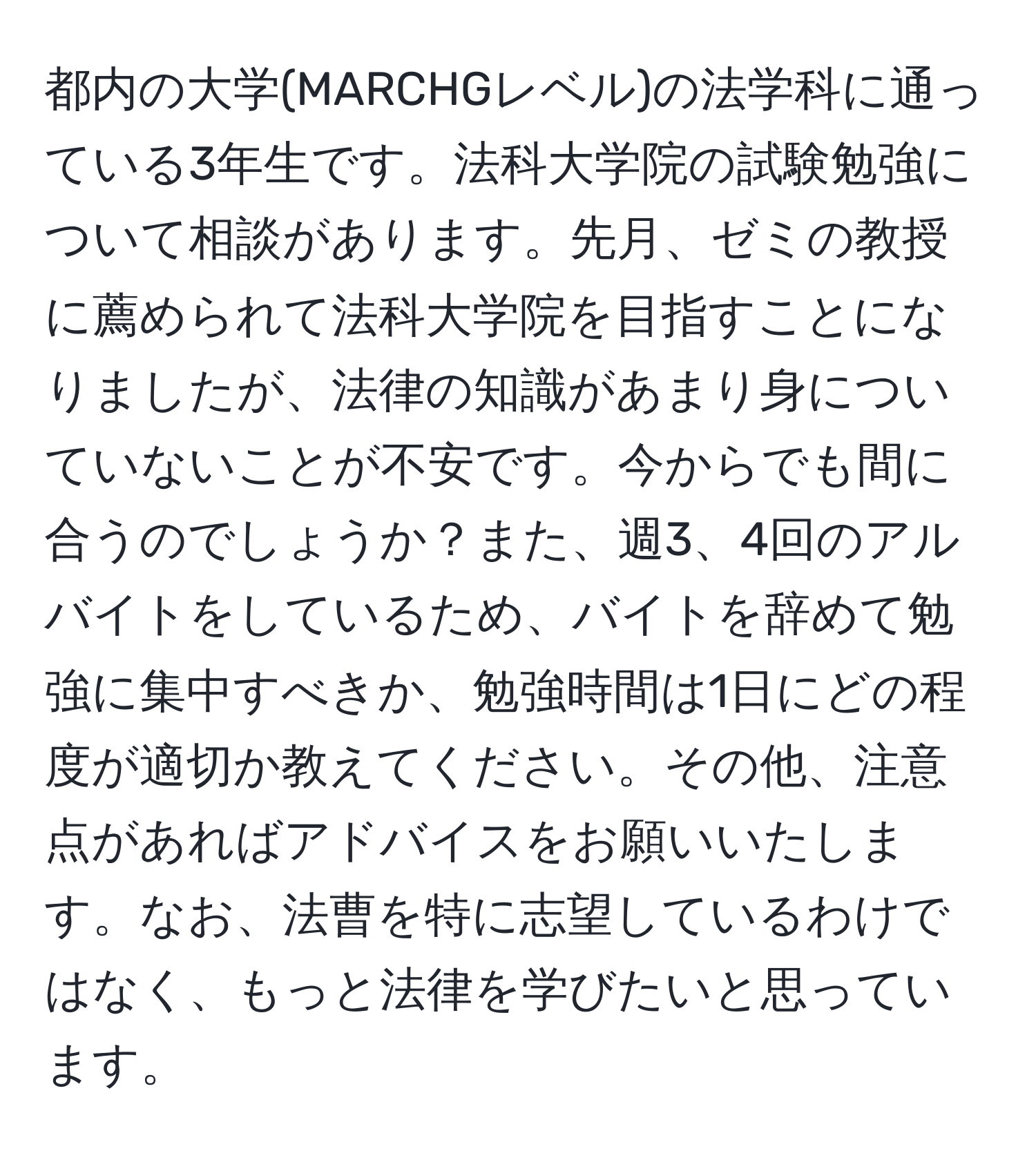 都内の大学(MARCHGレベル)の法学科に通っている3年生です。法科大学院の試験勉強について相談があります。先月、ゼミの教授に薦められて法科大学院を目指すことになりましたが、法律の知識があまり身についていないことが不安です。今からでも間に合うのでしょうか？また、週3、4回のアルバイトをしているため、バイトを辞めて勉強に集中すべきか、勉強時間は1日にどの程度が適切か教えてください。その他、注意点があればアドバイスをお願いいたします。なお、法曹を特に志望しているわけではなく、もっと法律を学びたいと思っています。