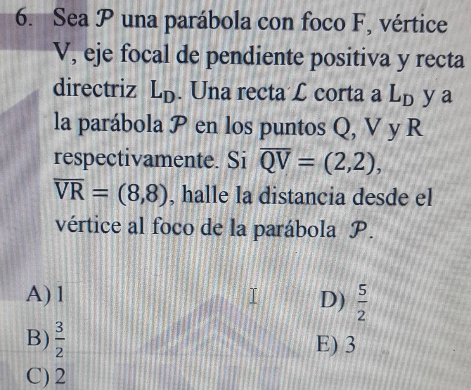 Sea P una parábola con foco F, vértice
V, eje focal de pendiente positiva y recta
directriz L_D. Una recta £ corta a L_D ya
la parábola P en los puntos Q, V y R
respectivamente. Si overline QV=(2,2),
overline VR=(8,8) , halle la distancia desde el
vértice al foco de la parábola P.
A) 1
D)  5/2 
B)  3/2 
E) 3
C) 2