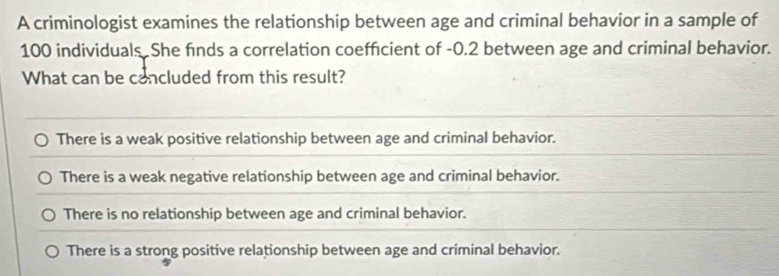 A criminologist examines the relationship between age and criminal behavior in a sample of
100 individuals She finds a correlation coefficient of -0.2 between age and criminal behavior.
What can be concluded from this result?
There is a weak positive relationship between age and criminal behavior.
There is a weak negative relationship between age and criminal behavior.
There is no relationship between age and criminal behavior.
There is a strong positive relationship between age and criminal behavior.