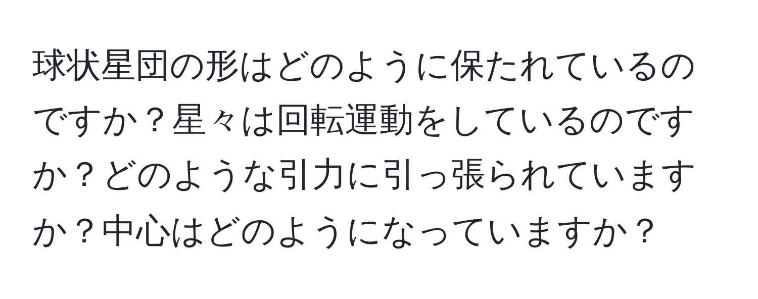 球状星団の形はどのように保たれているのですか？星々は回転運動をしているのですか？どのような引力に引っ張られていますか？中心はどのようになっていますか？
