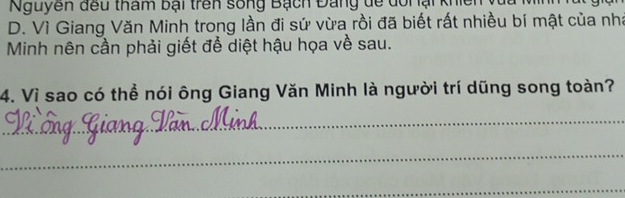 Nguyên đều tham bại trên sống Bạch Đang dề dổi ại khiên
D. Vì Giang Văn Minh trong lần đi sứ vừa rồi đã biết rất nhiều bí mật của nhà
Minh nên cần phải giết để diệt hậu họa về sau.
4. Vì sao có thể nói ông Giang Văn Minh là người trí dũng song toàn?
_
_
_