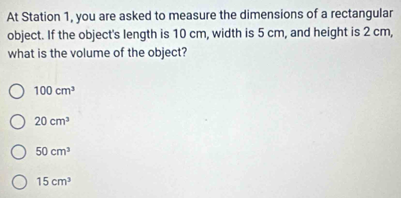 At Station 1, you are asked to measure the dimensions of a rectangular
object. If the object's length is 10 cm, width is 5 cm, and height is 2 cm,
what is the volume of the object?
100cm^3
20cm^3
50cm^3
15cm^3