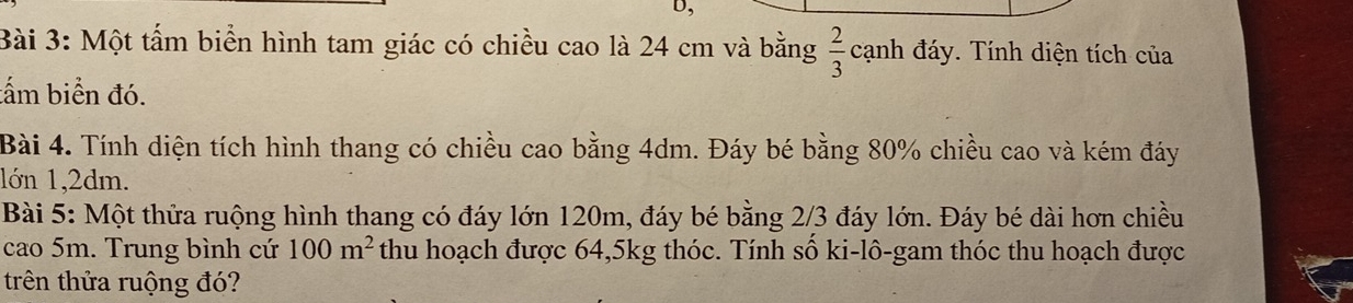 Một tấm biển hình tam giác có chiều cao là 24 cm và bằng  2/3  cạnh đáy. Tính diện tích của 
tấm biển đó. 
Bài 4. Tính diện tích hình thang có chiều cao bằng 4dm. Đáy bé bằng 80% chiều cao và kém đáy 
1ớn 1,2dm. 
Bài 5: Một thửa ruộng hình thang có đáy lớn 120m, đáy bé bằng 2/3 đáy lớn. Đáy bé dài hơn chiều 
cao 5m. Trung bình cứ 100m^2 thu hoạch được 64, 5kg thóc. Tính số ki-lô-gam thóc thu hoạch được 
trên thửa ruộng đó?