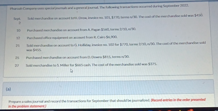 Pharoah Company uses special journals and a general journal. The following transactions occurred during September 2022. 
Sept. Sold merchandise on account tơ H. Drew, invoice no. 101, $770, terms n/30. The cost of the merchandise sold was $450. 
2 
10 Purchased merchandise on account from A. Pagan $560, terms 2/10, n/30. 
12 Purchased office equipment on account from R. Cairo $6,900. 
21 Sold merchandise on account to G. Holliday, invoice no. 102 for $770, terms 2/10, n/30. The cost of the merchandise sold 
was $455. 
25 Purchased merchandise on account from D. Downs $815, terms n/30. 
27 Sold merchandise to S. Miller for $665 cash. The cost of the merchandise sold was $375. 
(a) 
Prepare a sales journal and record the transactions for September that should be journalized. (Record entries in the order presented 
in the problem statement.)