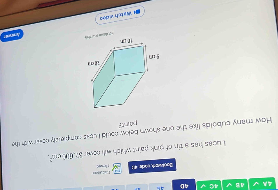 4A 4B 4C 4D 4 E 4 
Calculator 
Bookwork code: 4D allowed 
Lucas has a tin of pink paint which will cover 37,600cm^2. 
How many cuboids like the one shown below could Lucas completely cover with the 
paint? 
Not drawn accurately 
Answer 
Watch video