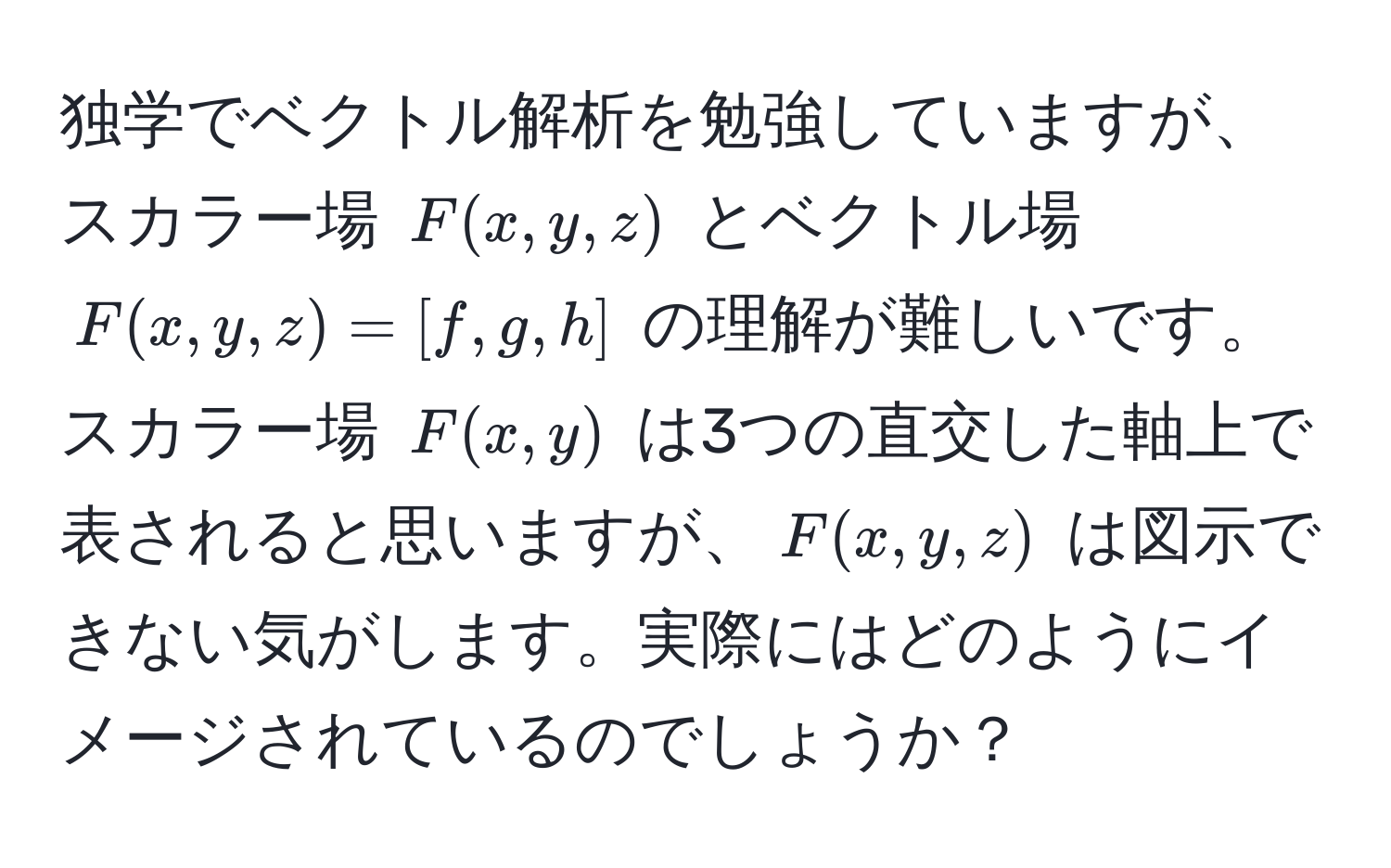 独学でベクトル解析を勉強していますが、スカラー場 $F(x,y,z)$ とベクトル場 $F(x,y,z)=[f,g,h]$ の理解が難しいです。スカラー場 $F(x,y)$ は3つの直交した軸上で表されると思いますが、$F(x,y,z)$ は図示できない気がします。実際にはどのようにイメージされているのでしょうか？