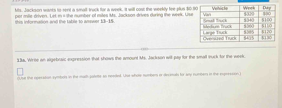 Ms. Jackson wants to rent a small truck for a week. It will cost the weekly fee plus $0.9
per mile driven. Let m= the number of miles Ms. Jackson drives during the week. Use 
this information and the table to answer 13-15. 
13a. Write an algebraic expression that shows the amount Ms. Jackson will pay for the small truck for the week. 
(Use the operation symbols in the math palette as needed. Use whole numbers or decimals for any numbers in the expression.)