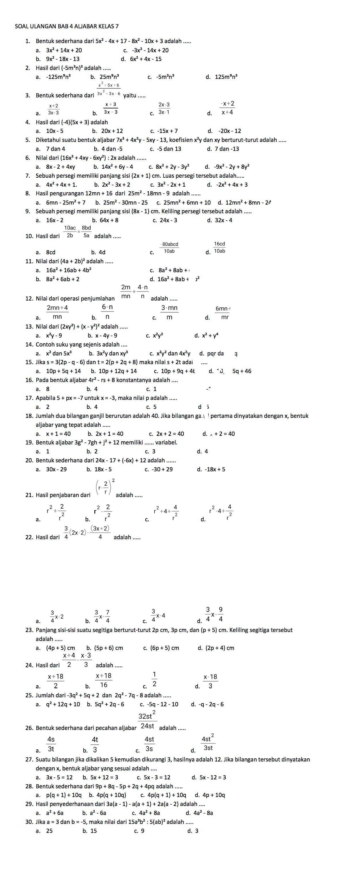 SOAL ULANGAN BAB 4 ALJABAR KELAS 7
1. Bentuk sederhana dari 5x
a. 3x^2+14x+20 -3x^2-14x+20
b. 9x^2-18x-13 d. 6x^2+4x-15
2. Hasil 5m³n)³ adalah
a. - b. 25m^9n^2 C. 5m^3n^3 d. 125m^9n^3
_ x^2+5x+6
3. Bentuk sederhana dari 3x^2+3x-6
a.  (x+2)/3x-3 
b.  (x+3)/3x-3   (2x-3)/3x-1  d.  (-x+2)/x+4 
C.
4. Hasil dari (-4)(5x + 3) adalah
b 20x+12 C. -15x+7 -20x-12
5. Diketahui suatu bentuk aljabar7x^3+4x^2y-5 - 13, koefisien x²y dan xy berturut-turut adalah .....
a. 7 dan 4 b. c. -5 d. 7 dan-13
6. Nilai dari(16x^3+4xy-6xy^2):2xadalah.....
a. 8x-2+4xy 14x^2+6y-4 8x^2+2y-3y^2 d. -9x^2-2y+8y^2
7. Sebuah persegi memiliki panjang sisi (2x + 1) cm. Luas persegi tersebut adalah...
a. 4x^2+4x+1. b. 2x^2-3x+2 3x^2-2x+1 d. -2x^2+4x+3
8. Hasil pengurangan 12mn + 25m^2-18 n-9adalah...
n-25m^2+7 - 30mn -25 5mn^2+6mn+10
9. Sebuah persegi memiliki panjang sisi  cm. Keliling persegi tersebut adalah ..... (8x-1)
a. 16x-2 b.
10. Hasil dari  10ac/2b *  8bd/5a  adalah .
a. 8cd
 (-80abcd)/10ab   16cd/10ab 
11. Nilai dari (4a + 2b)² adalah .....
b.
12. Nilai dari operasi penjumlahan  2m/mn + (4-n)/n  adalah ....
 (2mn+4)/mn  6.  (6-n)/n  C.  (3-mn)/m  d.  (6mn+)/mr 
13. Nil aidari(2xy^2)+(x-y^2)^2adalah...
x^2y-9 x-4y-9 C. x^2y^2 x^2+y^4
14. Contoh suku yang sejenis adalah ....
a. x² dan 5x³ x^2y^2dan4x^2y pqrdac
15. Jik kas=3(2p-q-6) dan t=2(p+2q+8)r maka ni ilais+2tadal
a. 10p+5q+14 10p+12q+14 10p+9q+4t d.^· partial .5q5q+46
16. Pada bentuk aljabar 4r² konstantanya adalah ....
a. 8 b. 4 c. 1
17. Apabila 5 + unt ukx=-3 maka nilai p adalah .....
a. 2 b. 4
18. Jumlah dua bilangan ganjil berurutan adalah 40. Jika bilangan ga. l pertama dinyatakan dengan x, bentuk
aljabar yang tepat adalah ....
x+1=40 b.2x+1=40 2x+2=40 d. +2=40
19. Bentuk aljabar r3g^2-7gh+j^2+12
a. 1 d. 4
20. Bentuk sederhana dari 24x 17+(-6x)+12
a. b. 18x - 5 d.
21. Hasil penjabaran dari (r- 2/r )^2 adalah .....
r^2+ 2/r^2  r^2- 2/r^2  r^2+4+ 4/r^2  d. r^2-4+ 4/r^2 
 3/4 (2x-2)- ((3x+2))/4 
 3/4 x-2 b  3/4 x- 7/4  C.  3/4 x-4 d.  3/4 x- 9/4 
23. Panjang sisi-sisi suatu segitiga berturut-turut 2 pcm,3pcm,dan(p+5) cm. Keliling segitiga tersebut
adalah .....
a. (4p+5)cm b. (5p+6)cm C. (6p+5)cm d. (2p+4)cm
24. Hasil dari  (x+4)/2 - (x-3)/3  adalah .....
 (x+18)/2  h.  (x+18)/16  C.  1/2   (x-18)/3 
25. Jumlah dar ri-3q^2+5q+2dan2q^2-7q - 8 adalah .....
a. q^2+12q+10b.5q^2+2q-6 C. 5q-12-10 d.
32st^2
26. Bentuk sederhana dari pecahan aljabar 24st adalah ..
 4s/3t  b.  4t/3   4st/3s  d.  4st^2/3st 
dengan x, bentuk aljabar yang sesuai adalah...
b. 5x+12=3 5x-3=12
28. Bentuk sederhana dari 9p+8q-5p+2q+4p
p(q+1)+10q b. 4p(q+10q) 4p(q+1)+10q
29. Hasil penyederhanaan da dari3a(a-1)-a(a+1)+2a(a-2) adalah ....
a^2+6a b. a^2-6a 4a^2+8a
30. Jika a =
a^3b^2:5(ab)^2ada
a.25 b. 15 c. 9 d. 3