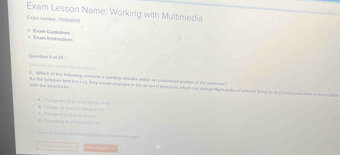 Exam Lesson Name: Working with Multimedia
Exam number: 700666RR
Exam Guidelines
Exam Instructions
Question 8 of 20 :
Select the best enswer for the question
8. Which of the following corrects a spelling mistake within an underlined portion of the sentence?
As the turbines tern (t-e-r-n) , they create changes in the air (a-i-r) pressure, which can disrupt flight paths of animals flying by
with the structures.
(b-y) and cause them to (t-0) collide
A. Change tern (t-e-r-n) rC turn(t-u-r-n).
B. Change air (a-i-r) 1o heis(h-e-i-r)?
C. Change to (1-0) to too (1· 0· 0).
D. Change by (b· y) to bye (b· y· e). 
Mark for review (Will be highlighted on the review DAQ.10 
== Previons Queston N=x Question=>