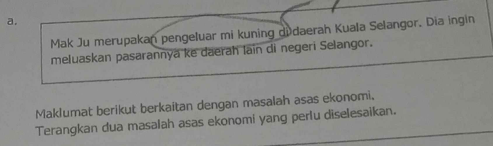 Mak Ju merupakan pengeluar mi kuning di daerah Kuala Selangor. Dia ingin 
meluaskan pasarannya ke daerah lain di negeri Selangor. 
Maklumat berikut berkaitan dengan masalah asas ekonomi. 
Terangkan dua masalah asas ekonomi yang perlu diselesaikan.