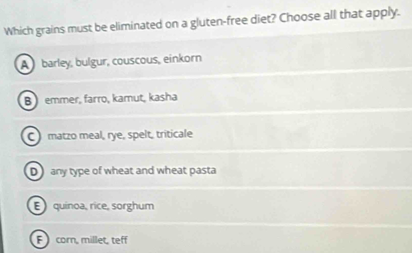 Which grains must be eliminated on a gluten-free diet? Choose all that apply.
A barley, bulgur, couscous, einkorn
B emmer, farro, kamut, kasha
C matzo meal, rye, spelt, triticale
D any type of wheat and wheat pasta
E quinoa, rice, sorghum
F corn, millet, teff