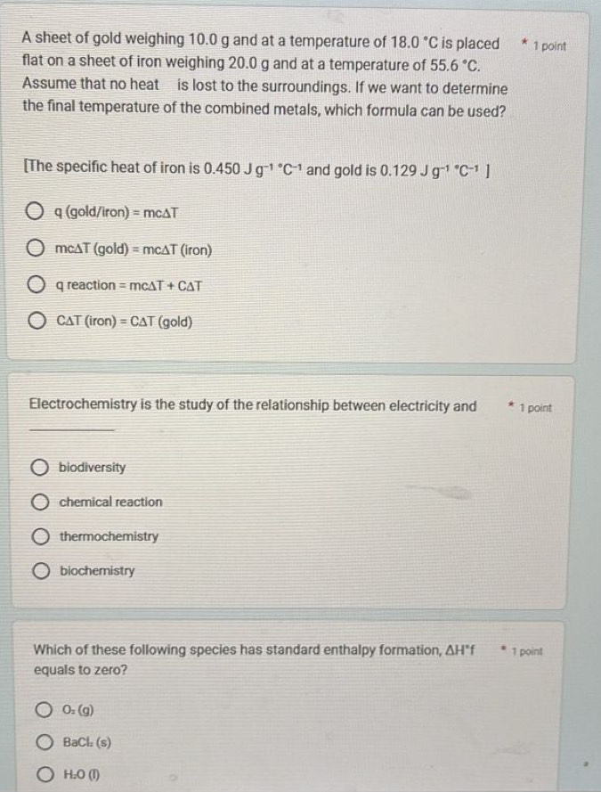 A sheet of gold weighing 10.0 g and at a temperature of 18.0°C is placed 1 point
flat on a sheet of iron weighing 20.0 g and at a temperature of 55.6°C. 
Assume that no heat is lost to the surroundings. If we want to determine
the final temperature of the combined metals, which formula can be used?
[The specific heat of iron is 0.450Jg^(-1^circ)C^(-1) and gold is 0.129Jg^((-1)°C^-1)]
q(gold/iron)=mc△ T
mc△ T(gold)=mc△ T(iron)
qreaction=mc△ T+C△ T
C△ T(iron)=C△ T(gold)
Electrochemistry is the study of the relationship between electricity and 1 point
biodiversity
chemical reaction
thermochemistry
biochemistry
Which of these following species has standard enthalpy formation, △ H°f 1 point
equals to zero?
O_2(g)
BaCl_2(s)
H_2O(l)