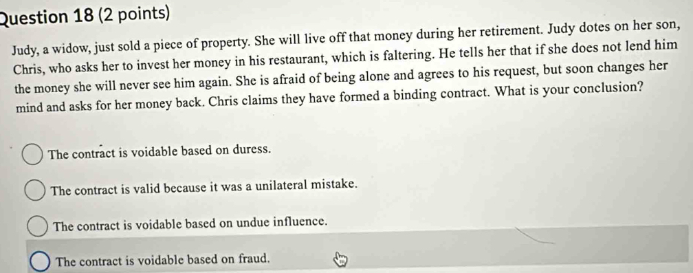 Judy, a widow, just sold a piece of property. She will live off that money during her retirement. Judy dotes on her son,
Chris, who asks her to invest her money in his restaurant, which is faltering. He tells her that if she does not lend him
the money she will never see him again. She is afraid of being alone and agrees to his request, but soon changes her
mind and asks for her money back. Chris claims they have formed a binding contract. What is your conclusion?
The contract is voidable based on duress.
The contract is valid because it was a unilateral mistake.
The contract is voidable based on undue influence.
The contract is voidable based on fraud.