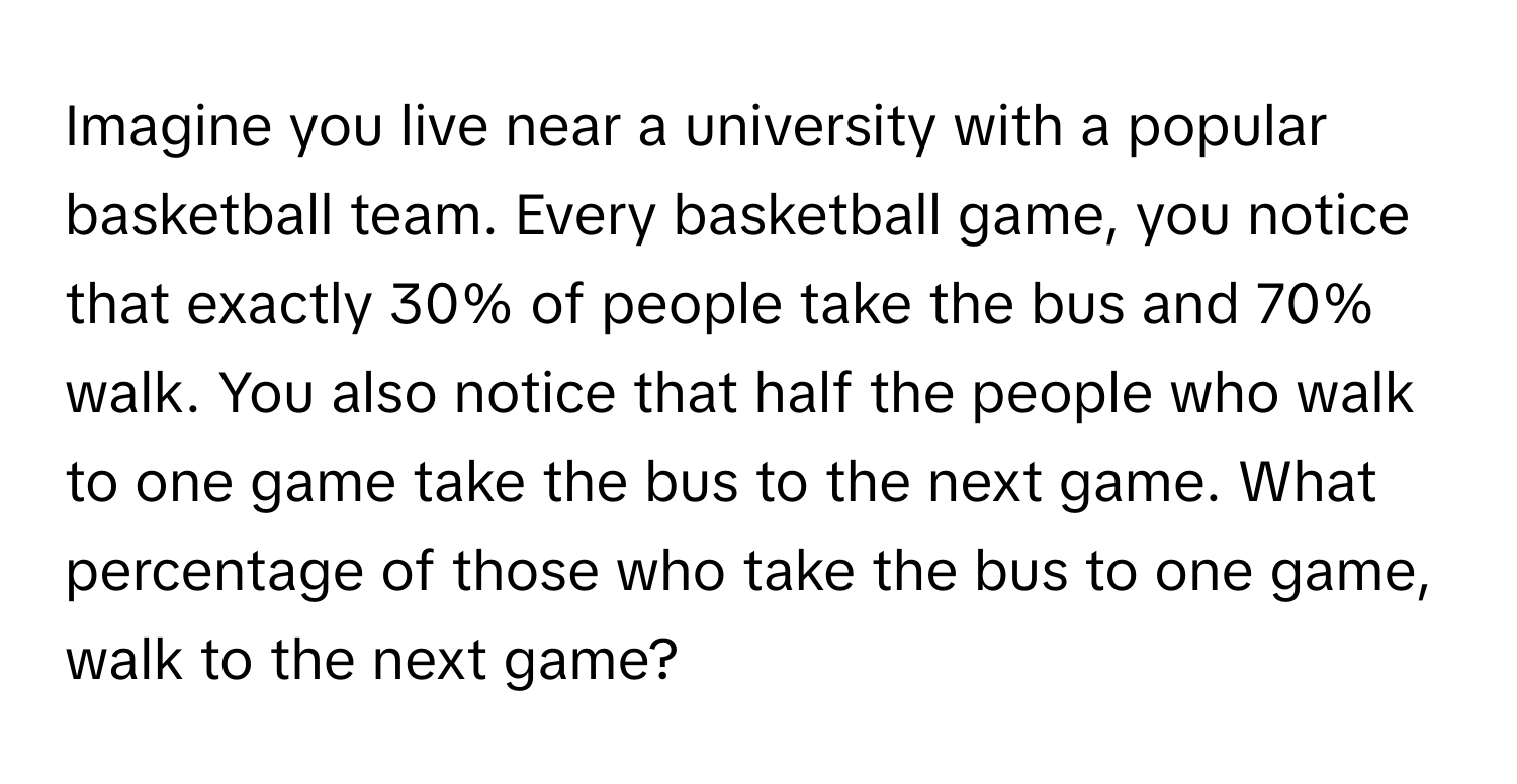 Imagine you live near a university with a popular basketball team. Every basketball game, you notice that exactly 30% of people take the bus and 70% walk. You also notice that half the people who walk to one game take the bus to the next game. What percentage of those who take the bus to one game, walk to the next game?