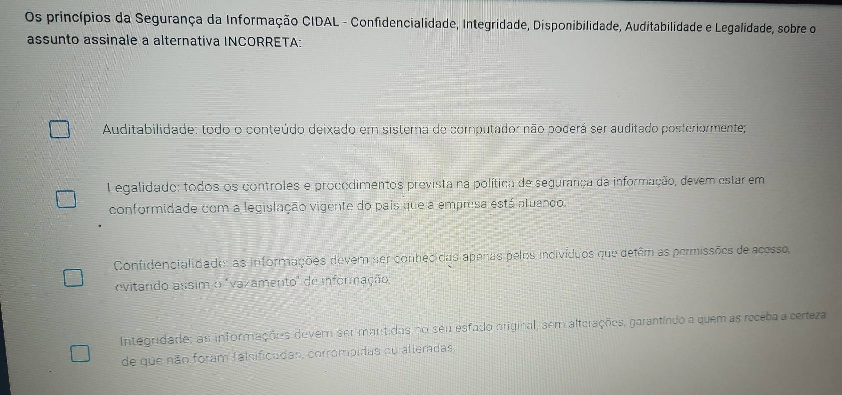 Os princípios da Segurança da Informação CIDAL - Confidencialidade, Integridade, Disponibilidade, Auditabilidade e Legalidade, sobre o
assunto assinale a alternativa INCORRETA:
Auditabilidade: todo o conteúdo deixado em sistema de computador não poderá ser auditado posteriormente;
Legalidade: todos os controles e procedimentos prevista na política de segurança da informação, devem estar em
conformidade com a legislação vigente do país que a empresa está atuando.
Confidencialidade: as informações devem ser conhecidas apenas pelos indivíduos que detêm as permissões de acesso,
evitando assim o "vazamento" de informação;
Integridade: as informações devem ser mantidas no seu esfado original, sem alterações, garantindo a quem as receba a certeza
de que não foram falsificadas, corrompidas ou alteradas;