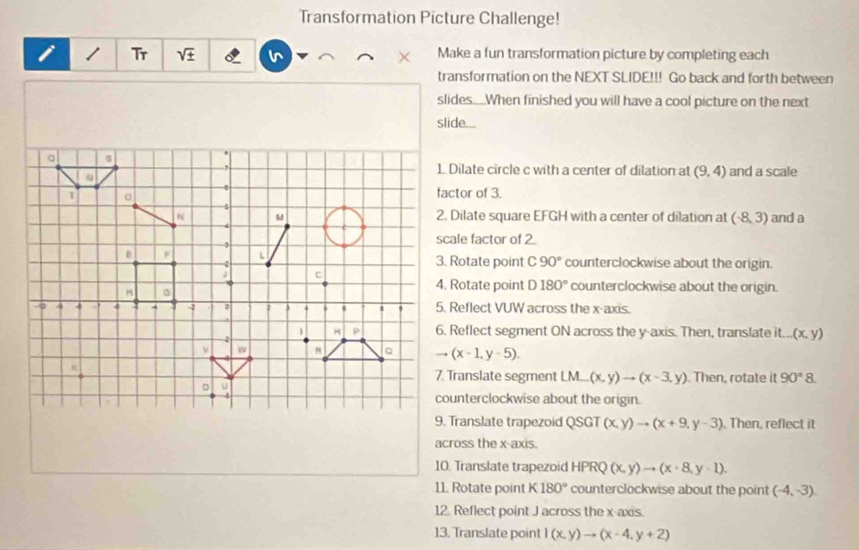 Transformation Picture Challenge!
i Tr sqrt(± ) Make a fun transformation picture by completing each
transformation on the NEXT SLIDE!!! Go back and forth between
slides....When finished you will have a cool picture on the next
slide...
1 Dilate circle c with a center of dilation at (9,4) and a scale
factor of 3.
2. Dilate square EFGH with a center of dilation at (-8,3) and a
scale factor of 2.
3. Rotate point C90° counterclockwise about the origin.
4. Rotate point D180° counterclockwise about the origin.
5. Reflect VUW across the x-axis.
6. Reflect segment ON across the y-axis. Then, translate it... (x,y)
(x-1,y-5).
7. Translate segment LM_  (x,y)to (x-3,y). Then, rotate it 90°8.
counterclockwise about the origin.
9. Translate trapezoid QSGT (x,y)to (x+9,y-3) Then, reflect it
across the x-axis.
10. Translate trapezoid HPRQ(x,y)to (x+8,y-1).
11. Rotate point K180° counterclockwise about the point (-4,-3).
12. Reflect point J across the x-axis.
13. Translate point 1(x,y)to (x-4,y+2)