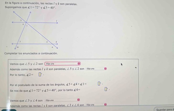 En la figura a continuación, las rectas / y k son paralelas. 
Supongamos que ∠ 1=72° ∠ 5=40°. 
Completar los enunciados a continuación. 
Vemos que ∠ 5 y ∠ 2 son Elija una 
Además como las rectas / y k son paralelas, ∠ 5 Y ∠ 2 son Elija una 
Por lo tanto, ∠ 2=
Por el postulado de la suma de los ángulos, ∠ 5+∠ 4+∠ 1= □°·
Se nos da que ∠ 1=72° y ∠ 5=40° , por lo tanto ∠ 4=
Vemos que ∠ 3 y ∠ 4 son Elija una 
Además como las rectas / v k son paralelas. ∠ 3 ν ∠ 4 son Elija una 
Guardar para d