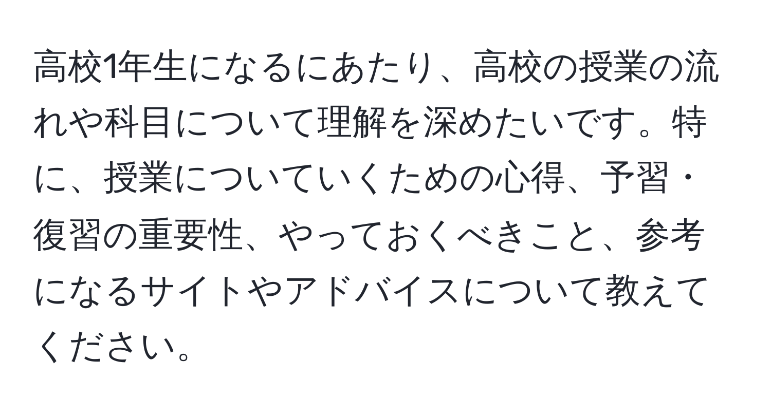 高校1年生になるにあたり、高校の授業の流れや科目について理解を深めたいです。特に、授業についていくための心得、予習・復習の重要性、やっておくべきこと、参考になるサイトやアドバイスについて教えてください。