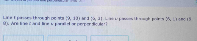 raler and perpenaicular likes ' A DB 
Line t passes through points (9,10) and (6,3). Line u passes through points (6,1) and (9,
8). Are line t and line u parallel or perpendicular?