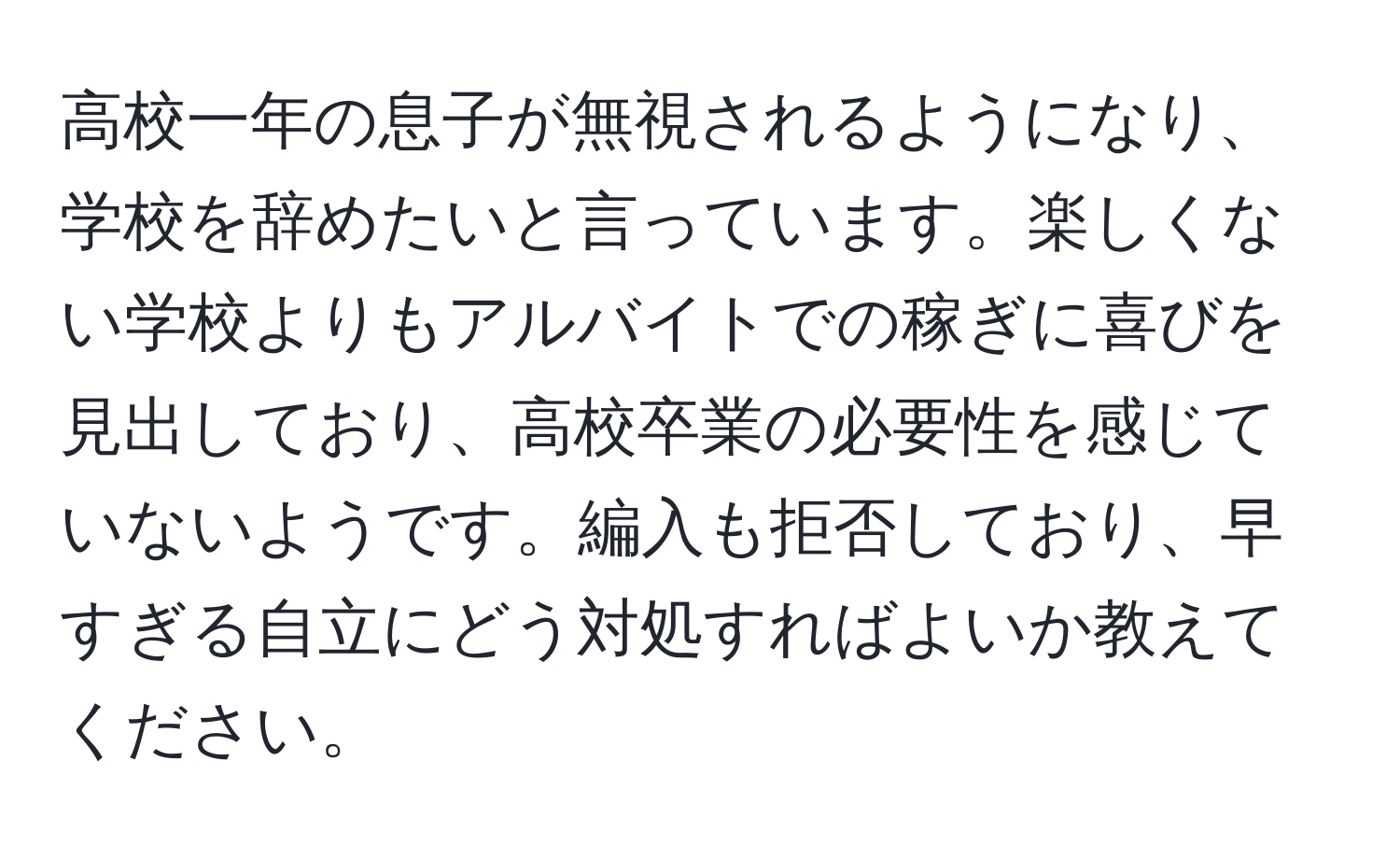 高校一年の息子が無視されるようになり、学校を辞めたいと言っています。楽しくない学校よりもアルバイトでの稼ぎに喜びを見出しており、高校卒業の必要性を感じていないようです。編入も拒否しており、早すぎる自立にどう対処すればよいか教えてください。