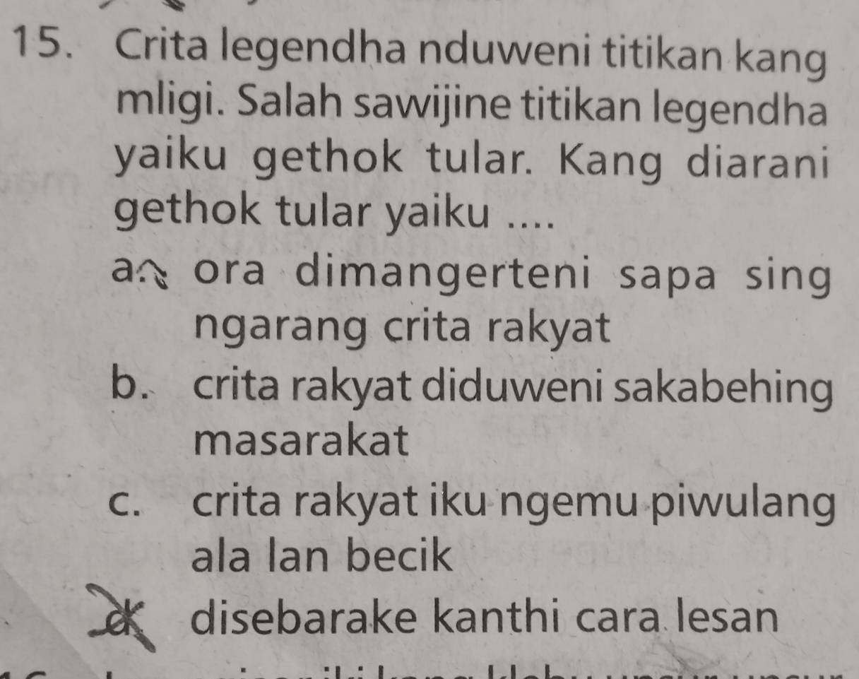 Crita legendha nduweni titikan kang
mligi. Salah sawijine titikan legendha
yaiku gethok tular. Kang diarani
gethok tular yaiku ....
a ora dimangerteni sapa sing 
ngarang crita rakyat
b. crita rakyat diduweni sakabehing
masarakat
c. crita rakyat iku ngemu piwulang
ala lan becik
disebarake kanthi cara lesan