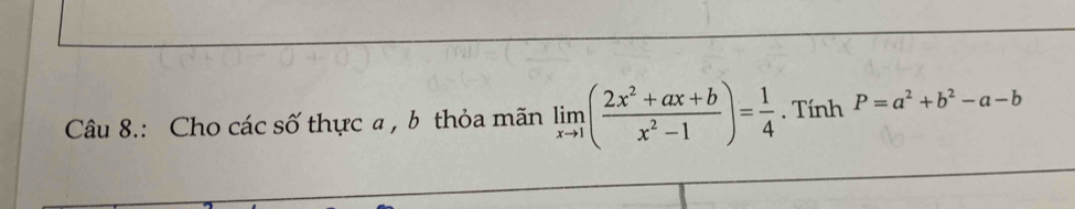 Câu 8.: Cho các số thực a , b thỏa mãn limlimits _xto 1( (2x^2+ax+b)/x^2-1 )= 1/4 . Tính P=a^2+b^2-a-b