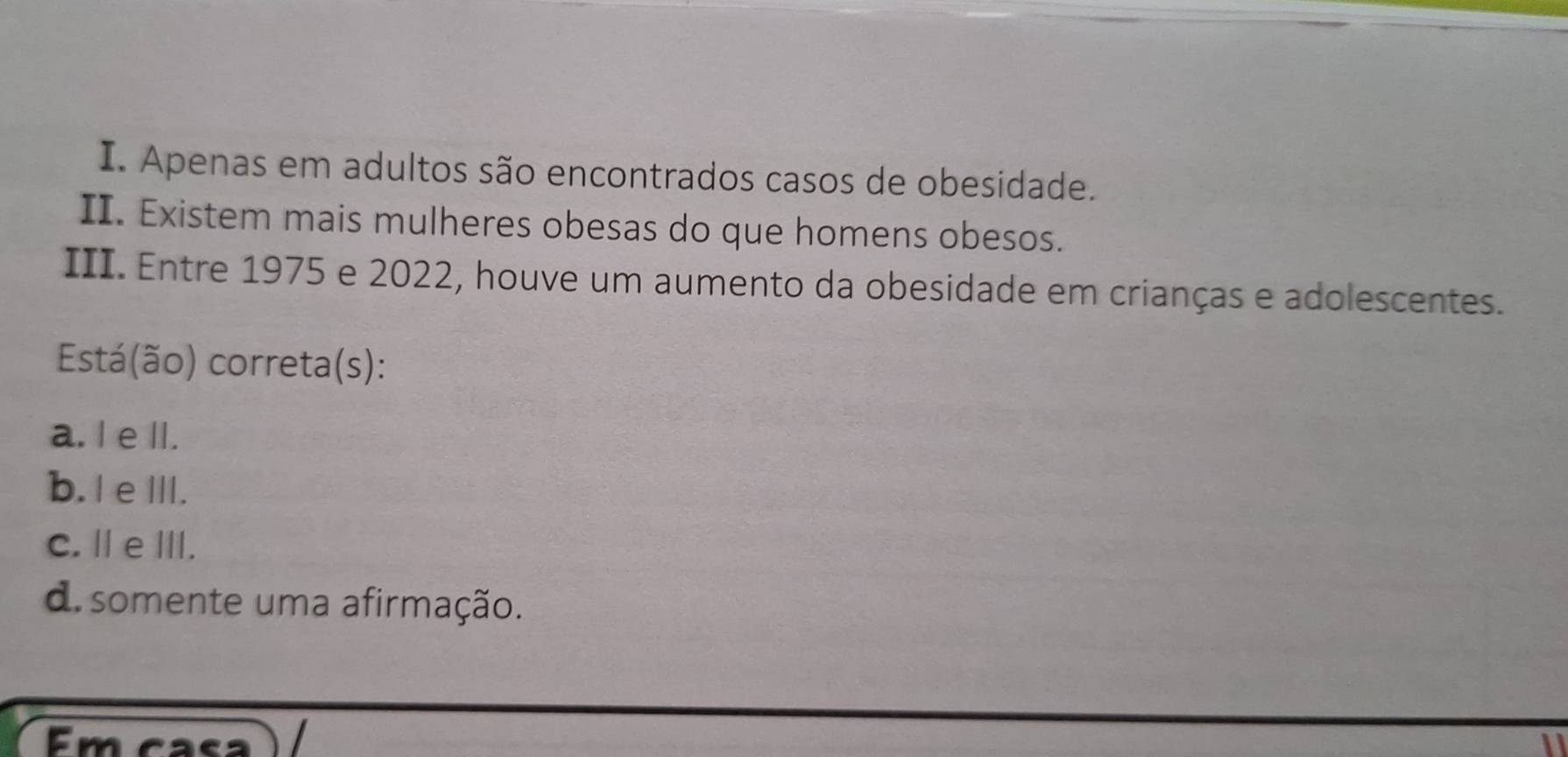 Apenas em adultos são encontrados casos de obesidade.
II. Existem mais mulheres obesas do que homens obesos.
III. Entre 1975 e 2022, houve um aumento da obesidade em crianças e adolescentes.
Está(ão) correta(s):
a. I e lI.
b. I eIII.
C.ⅡeⅢ.
d. somente uma afirmação.
Em casa