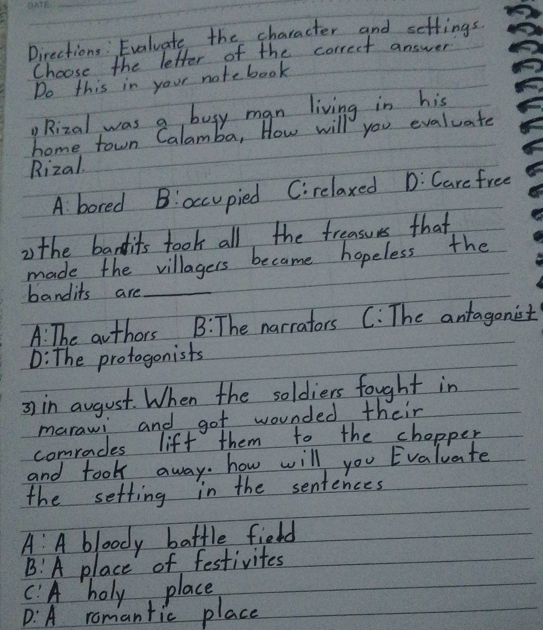 Directions: Evaluate the character and setfings
Choose the letter of the correct answer
Do this in your notebook
Rizal was a busy man living in his
home town Calamba, How will you evaluate
Rizal.
A. bored B!occupied Cirelaxed D: Care free
2 the bandits took all the treasues that
made the villagers became hopeless the
bandits are_
A: The authors B: The narrators C: The antagonist
D: The protogonists
=) in august. When the soldiers fought in
marawi and got wounded their
comraces lift them to the chopper
and took away. how will you Evaluate
the setting in the sentences
A A bloody battle field
B!A place of festivites
C:A holy place
D: A romantic place