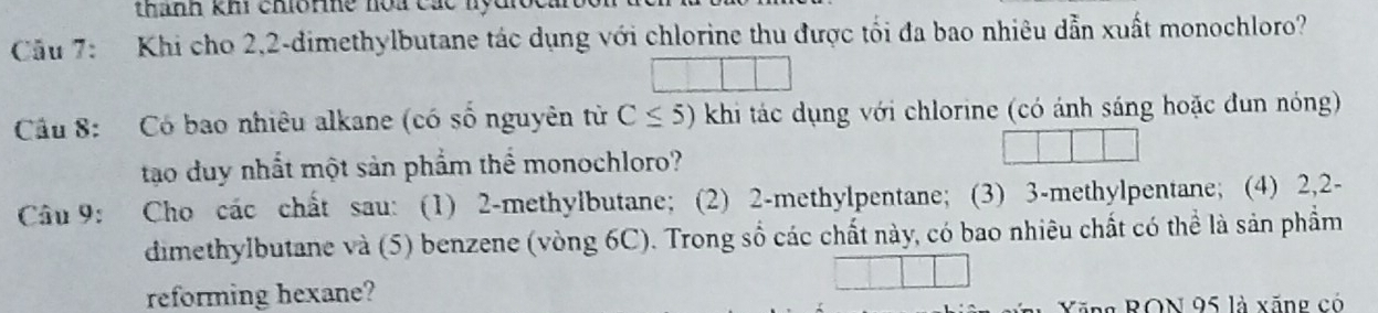 thành khi chio ne hoa các nộc 
Cầu 7: Khi cho 2, 2 -dimethylbutane tác dụng với chlorine thu được tối đa bao nhiêu dẫn xuất monochloro? 
Câu 8: Có bao nhiêu alkane (có số nguyên từ C≤ 5) khi tác dụng với chlorine (có ánh sáng hoặc đun nóng) 
tạo duy nhất một sản phẩm thể monochloro? 
Câu 9: Cho các chất sau: (1) 2 -methylbutane; (2) 2 -methylpentane; (3) 3 -methylpentane; (4) 2, 2 - 
dimethylbutane và (5) benzene (vòng 6C). Trong số các chất này, có bao nhiêu chất có thể là sản phẩm 
reforming hexane? 
Kăng RON 95 là xăng có