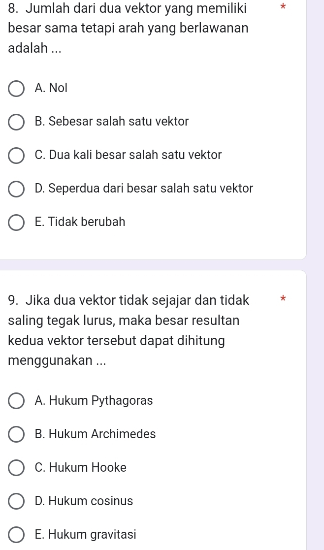 Jumlah dari dua vektor yang memiliki *
besar sama tetapi arah yang berlawanan
adalah ...
A. Nol
B. Sebesar salah satu vektor
C. Dua kali besar salah satu vektor
D. Seperdua dari besar salah satu vektor
E. Tidak berubah
9. Jika dua vektor tidak sejajar dan tidak *
saling tegak lurus, maka besar resultan
kedua vektor tersebut dapat dihitung
menggunakan ...
A. Hukum Pythagoras
B. Hukum Archimedes
C. Hukum Hooke
D. Hukum cosinus
E. Hukum gravitasi