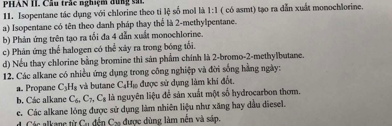 PHAN II. Cầu trắc nghiệm dùng sải.
11. Isopentane tác dụng với chlorine theo tỉ lệ số mol là 1:1 ( có asmt) tạo ra dẫn xuất monochlorine.
a) Isopentane có tên theo danh pháp thay thế là 2 -methylpentane.
b) Phản ứng trên tạo ra tối đa 4 dẫn xuất monochlorine.
c) Phản ứng thể halogen có thể xảy ra trong bóng tối.
d) Nếu thay chlorine bằng bromine thì sản phẩm chính là 2 -bromo- 2 -methylbutane.
12. Các alkane có nhiều ứng dụng trong công nghiệp và đời sống hằng ngày:
a. Propane C_3H_8 và butane C_4H_10 được sử dụng làm khí đốt.
b. Các alkane C_6, C_7, C_8 là nguyên liệu để sản xuất một số hydrocarbon thơm.
c. Các alkane lỏng được sử dụng làm nhiên liệu như xăng hay dầu diesel.
d. Các alkane từ C_11 đến C_20 được dùng làm nến và sáp.