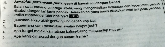 Jawablah pertanyaan-pertanyaan di bawah ini dengan benar! 
1. Salah satu cabang olahraga atletik yang mengandalkan kekuatan dan kecepatan penuh 
disebut dengan lari jarak pendek. Jelaskan hal yang harus dilakukan atlet lari jarak pendek 
ketika mendengar aba-aba "ya”! HOTS 
2. Jelaskan sikap akhir gerak guling depan kop-kip! 
3. a Bagaimana cara melakukan awalan lompat jauh? 
4. Apa fungsi melakukan latihan baling-baling menghadap matras? 
5. Apa yang dimaksud dengan senam irama?