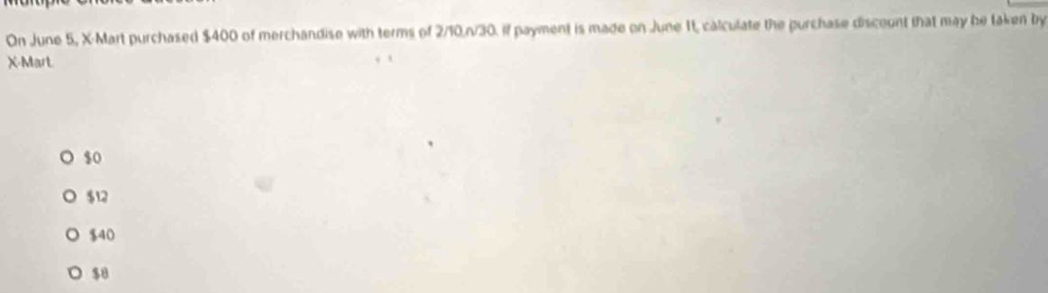 On June 5, X -Mart purchased $400 of merchandise with terms of 2/10. n/30. if payment is made on June 1t, calculate the purchase discount that may be taken by
X -Mart.
$0
$12
$40
$8