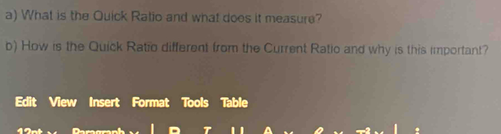 What is the Quick Ratio and what does it measure? 
b) How is the Quick Ratio different from the Current Ratio and why is this important? 
Edit View Insert Format Tools Table 
granh