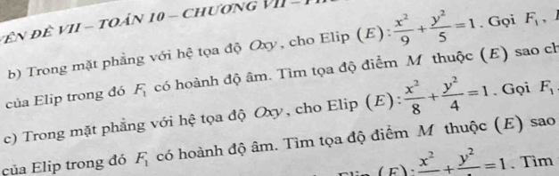 Đ ên đề VII - toản 10 - chương VII - 
b) Trong mặt phẳng với hệ tọa độ Oxy, cho Elip (E):  x^2/9 + y^2/5 =1. Gọi F_1 , J 
của Elip trong đó F_1 có hoành độ âm. Tìm tọa độ điểm Mỹ thuộc (E) sao ch 
c) Trong mặt phẳng với hệ tọa độ Oxy, cho Elip (E):  x^2/8 + y^2/4 =1. Gọi F_1
của Elip trong đó F_1 có hoành độ âm. Tìm tọa độ điểm M thuộc (E) sao.frac x^2+frac y^2=1 、 Tìm