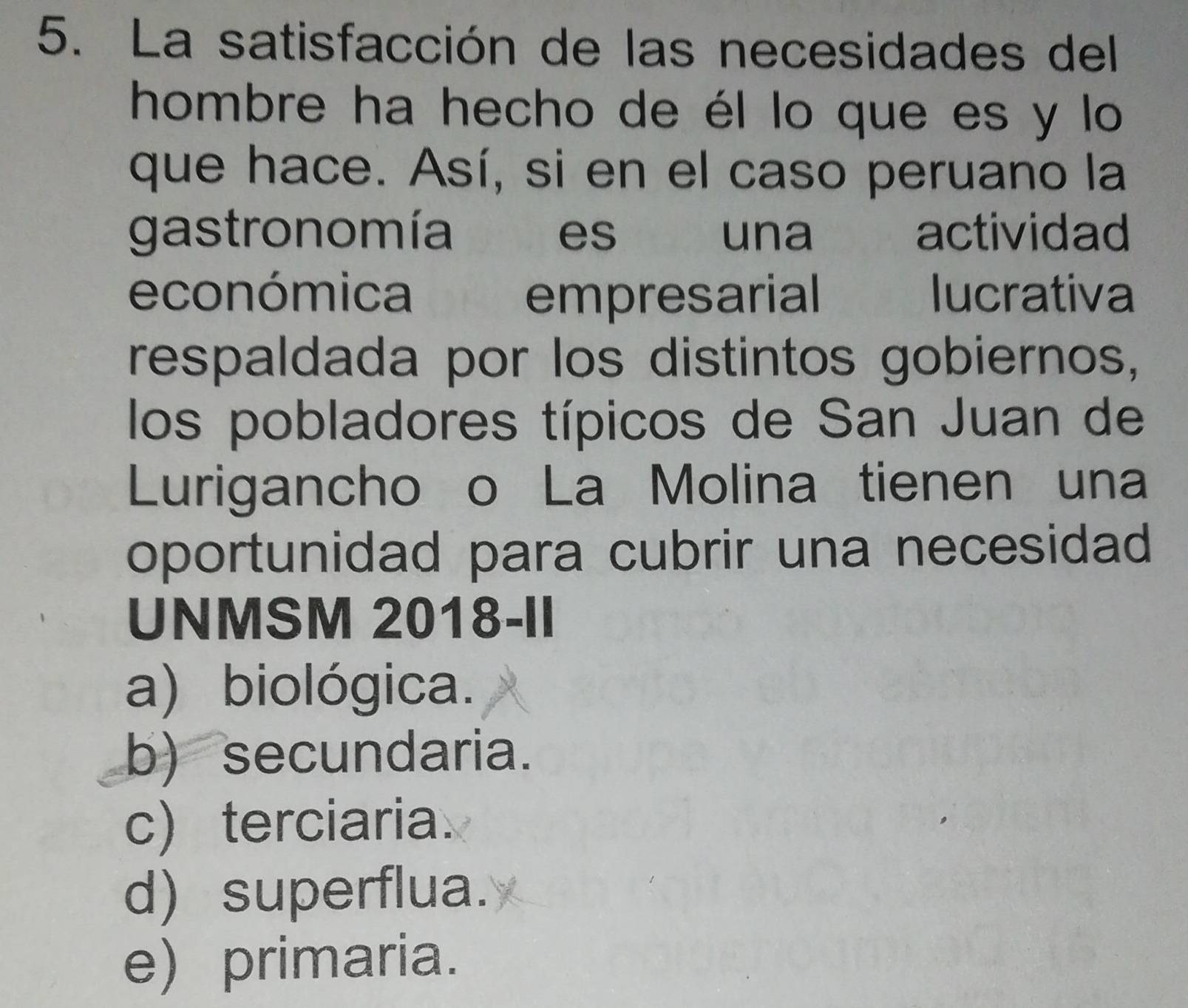 La satisfacción de las necesidades del
hombre ha hecho de él lo que es y lo
que hace. Así, si en el caso peruano la
gastronomía es una actividad
económica empresarial lucrativa
respaldada por los distintos gobiernos,
los pobladores típicos de San Juan de
Lurigancho o La Molina tienen una
oportunidad para cubrir una necesidad
UNMSM 2018-II
a) biológica.
b)secundaria.
c)terciaria
d) superflua.
e) primaria.