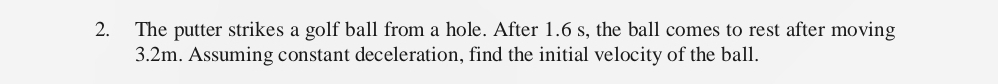 The putter strikes a golf ball from a hole. After 1.6 s, the ball comes to rest after moving
3.2m. Assuming constant deceleration, find the initial velocity of the ball.