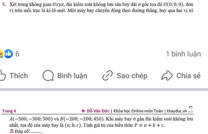 Xét trong không gian Oxyz, đài kiểm soát không lưu sân bay đặt ở gốc tọa độ O(0;0;0) , đơn 
vị trên mỗi trục là ki-lô-mét. Một máy bay chuyển động theo đường thẳng, bay qua hai vị trí 
D 6 1 bình luận 
Thích Bình luận Sao chép Chia sẻ 
Trang 4 Đỗ Văn Đức | Khóa học Online môn Toán | thayduc.vn
A(-500;-300;500) và B(-200;-200;450). Khi máy bay ở gần đài kiểm soát không lưu 
nhất, tọa độ của máy bay a (a;b;c). Tính giá trị của biểu thức P=a+b+c. 
O Đáp số:_