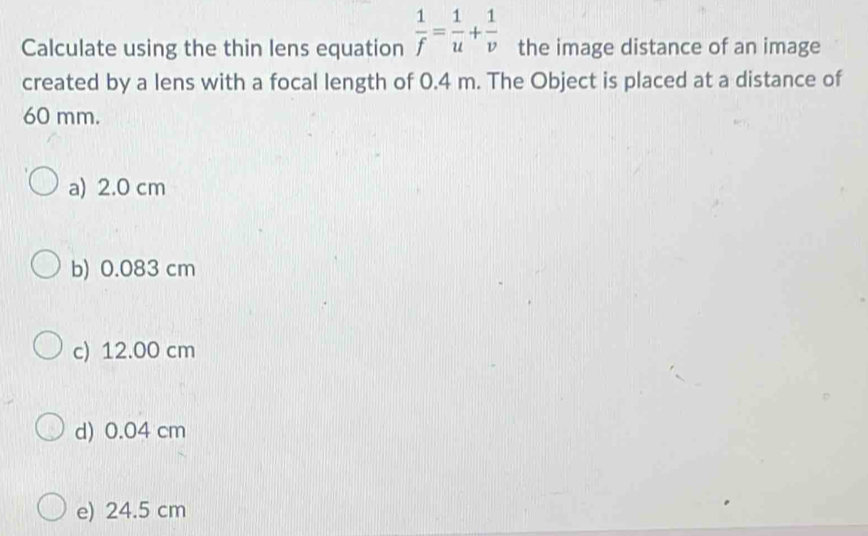 Calculate using the thin lens equation  1/f = 1/u + 1/v  the image distance of an image
created by a lens with a focal length of 0.4 m. The Object is placed at a distance of
60 mm.
a) 2.0 cm
b) 0.083 cm
c) 12.00 cm
d) 0.04 cm
e) 24.5 cm